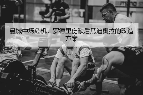 曼城中场危机：罗德里伤缺后瓜迪奥拉的改造方案